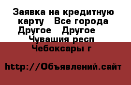 Заявка на кредитную карту - Все города Другое » Другое   . Чувашия респ.,Чебоксары г.